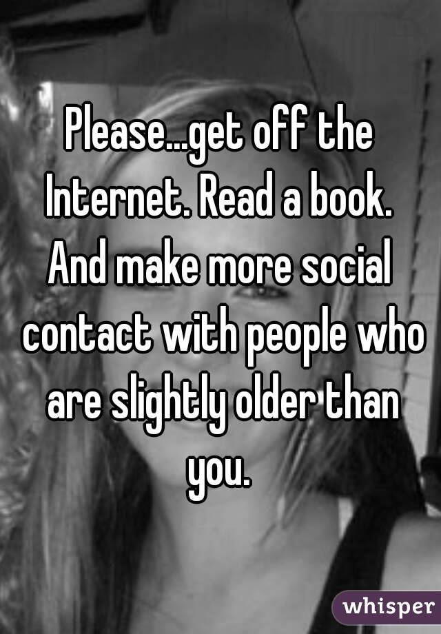 Please...get off the Internet. Read a book. 
And make more social contact with people who are slightly older than you. 
