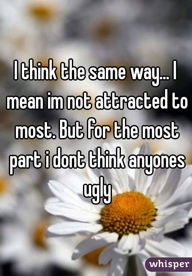 I think the same way... I mean im not attracted to most. But for the most part i dont think anyones ugly