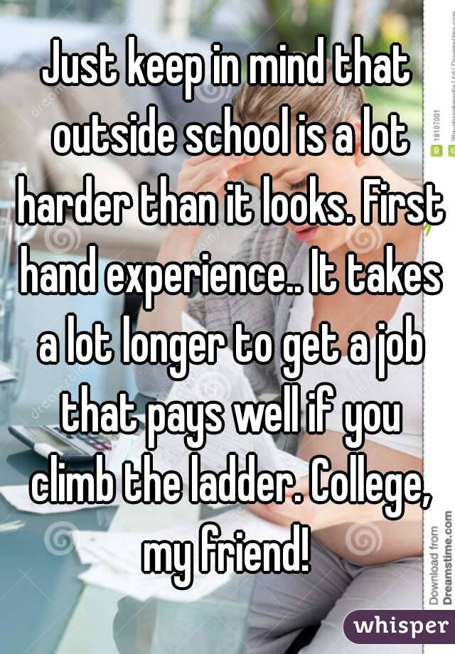 Just keep in mind that outside school is a lot harder than it looks. First hand experience.. It takes a lot longer to get a job that pays well if you climb the ladder. College, my friend! 