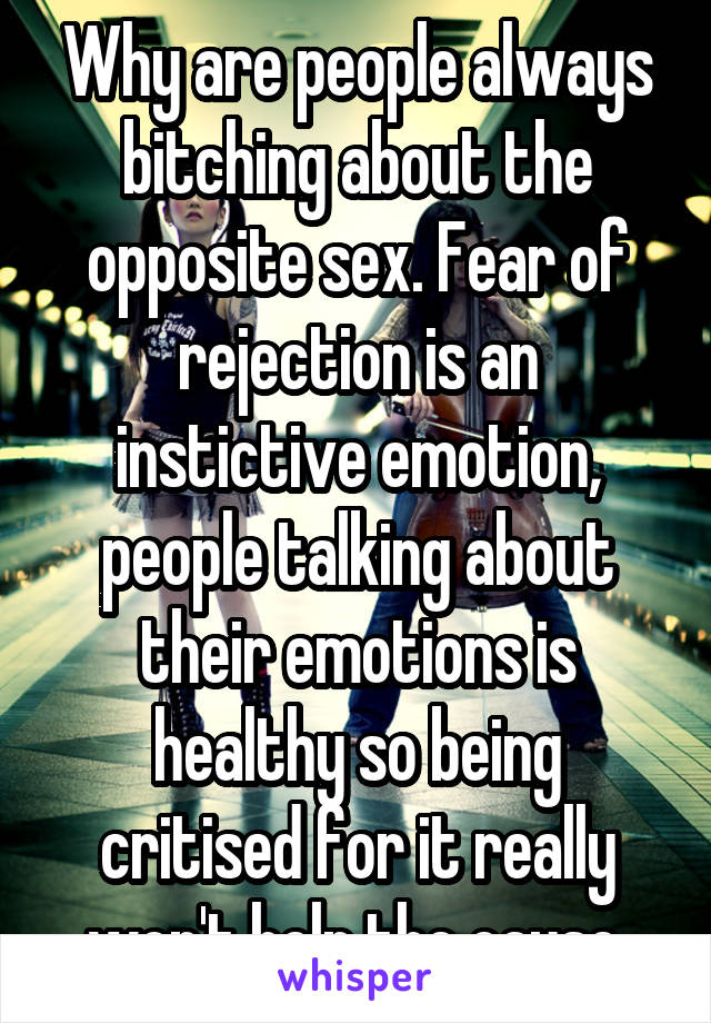 Why are people always bitching about the opposite sex. Fear of rejection is an instictive emotion, people talking about their emotions is healthy so being critised for it really won't help the cause.