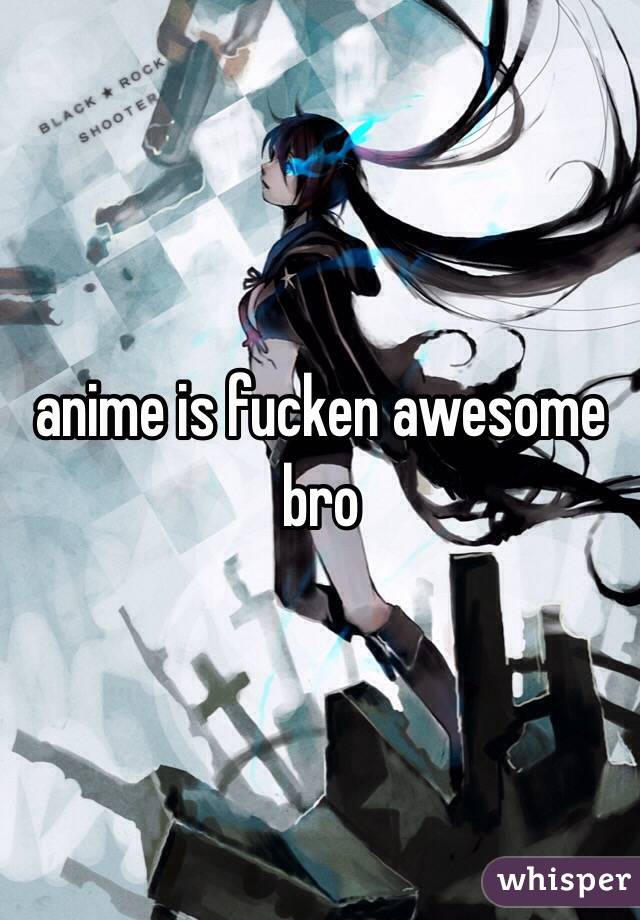 anime is fucken awesome bro