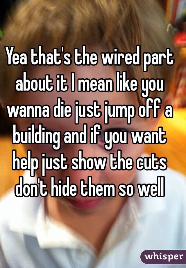 Yea that's the wired part about it I mean like you wanna die just jump off a building and if you want help just show the cuts don't hide them so well 