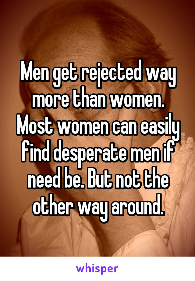 Men get rejected way more than women. Most women can easily find desperate men if need be. But not the other way around.