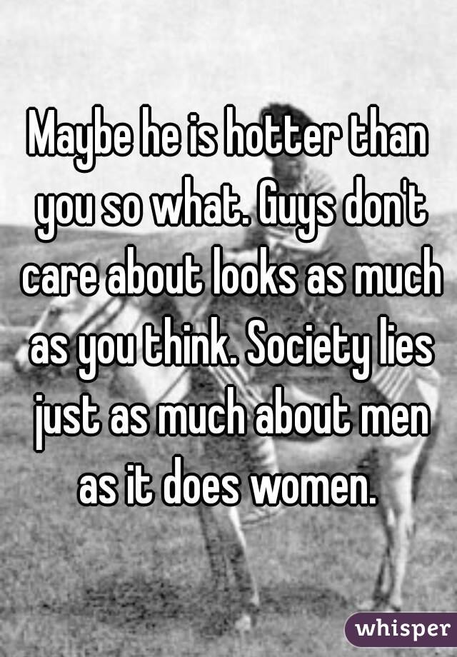 Maybe he is hotter than you so what. Guys don't care about looks as much as you think. Society lies just as much about men as it does women. 