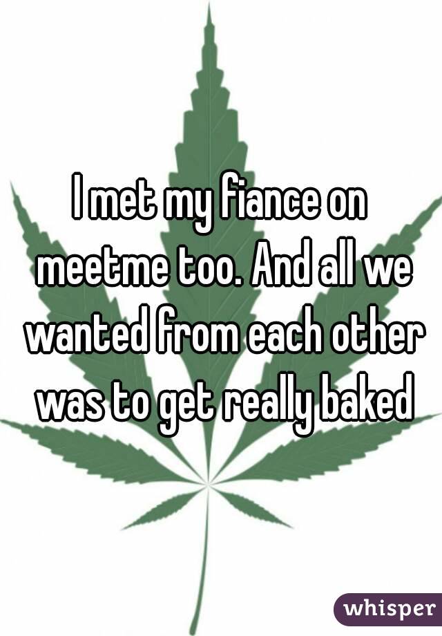 I met my fiance on meetme too. And all we wanted from each other was to get really baked