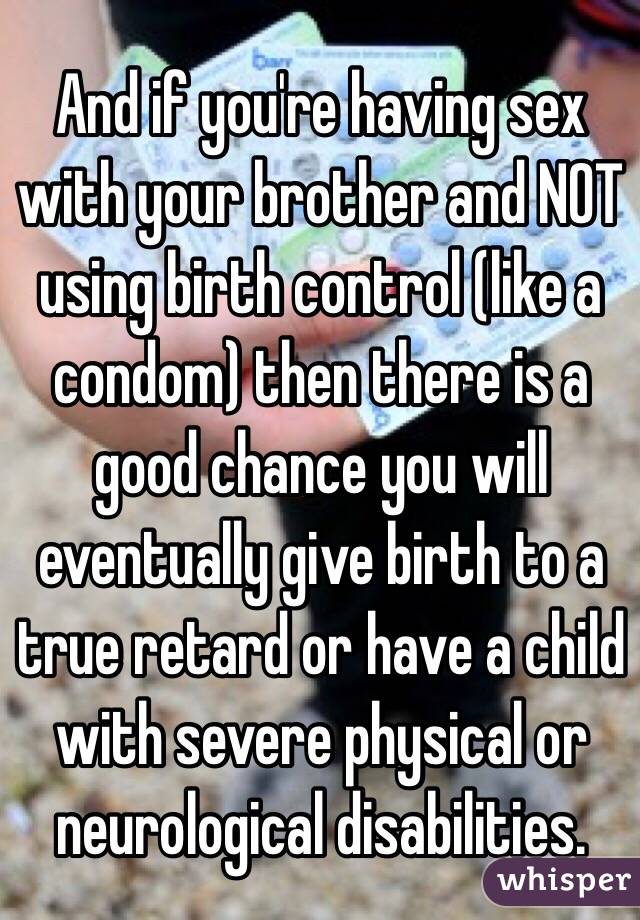 And if you're having sex with your brother and NOT using birth control (like a condom) then there is a good chance you will eventually give birth to a true retard or have a child with severe physical or neurological disabilities. 
