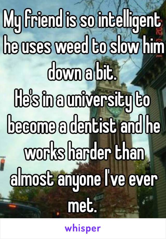 My friend is so intelligent he uses weed to slow him down a bit. 
He's in a university to become a dentist and he works harder than almost anyone I've ever met. 