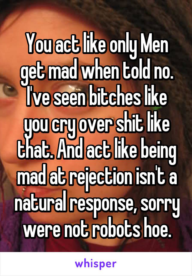 You act like only Men get mad when told no. I've seen bitches like you cry over shit like that. And act like being mad at rejection isn't a natural response, sorry were not robots hoe.
