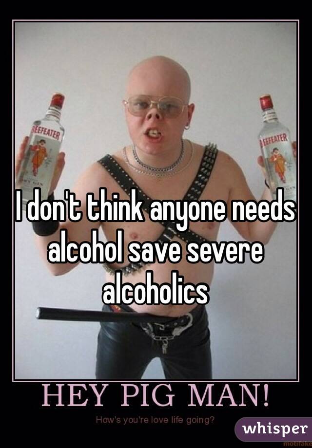 I don't think anyone needs alcohol save severe alcoholics  