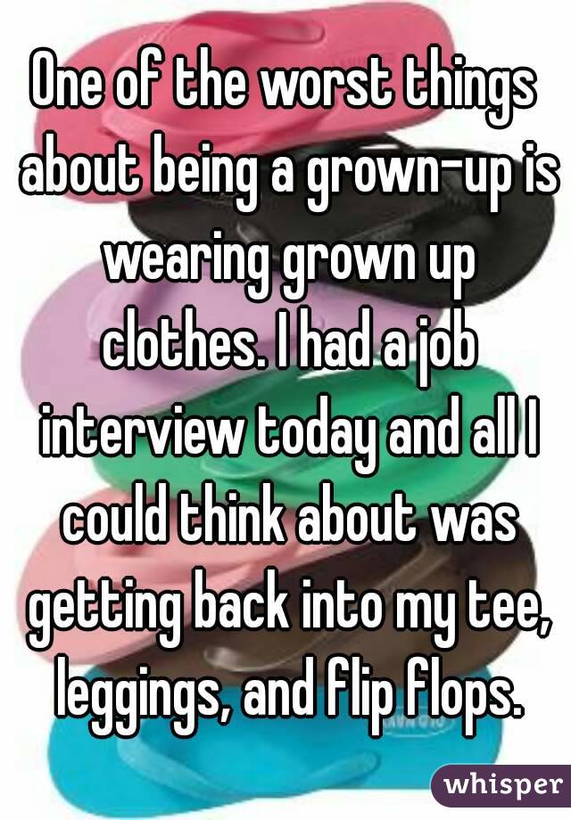 One of the worst things about being a grown-up is wearing grown up clothes. I had a job interview today and all I could think about was getting back into my tee, leggings, and flip flops.