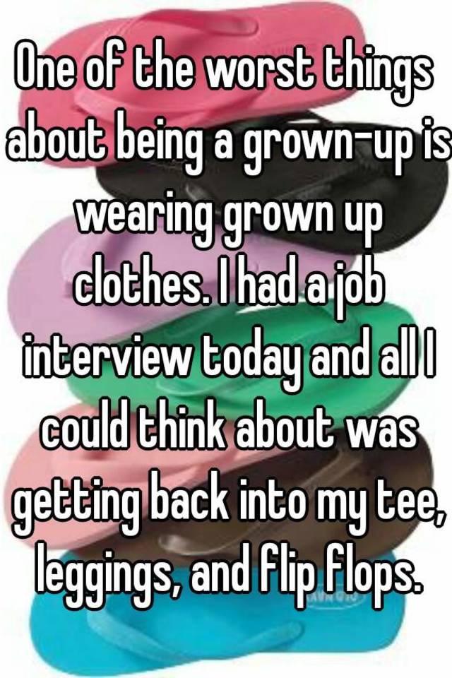 One of the worst things about being a grown-up is wearing grown up clothes. I had a job interview today and all I could think about was getting back into my tee, leggings, and flip flops.