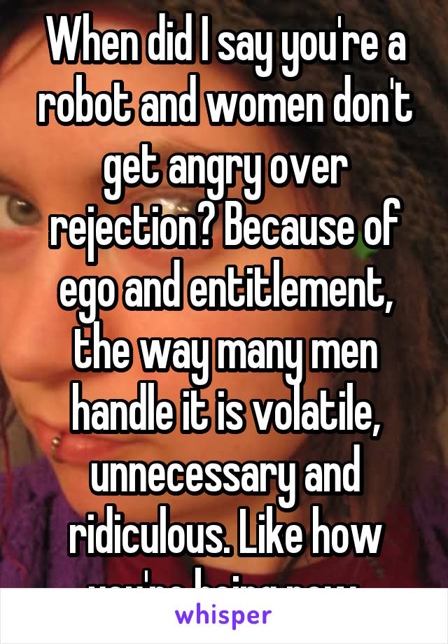 When did I say you're a robot and women don't get angry over rejection? Because of ego and entitlement, the way many men handle it is volatile, unnecessary and ridiculous. Like how you're being now.