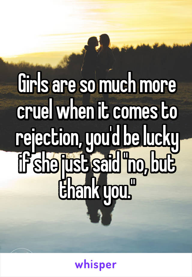 Girls are so much more cruel when it comes to rejection, you'd be lucky if she just said "no, but thank you."