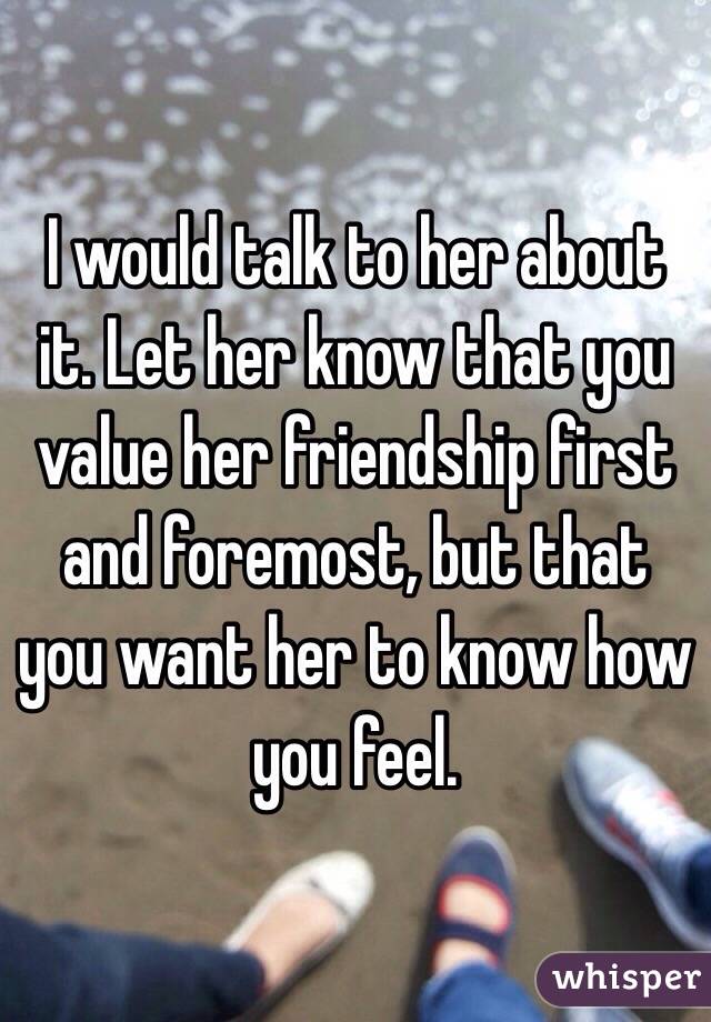 I would talk to her about it. Let her know that you value her friendship first and foremost, but that you want her to know how you feel.