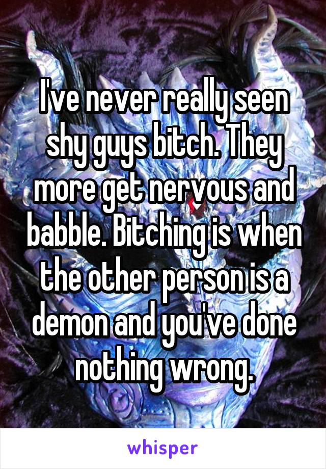 I've never really seen shy guys bitch. They more get nervous and babble. Bitching is when the other person is a demon and you've done nothing wrong.