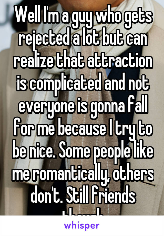Well I'm a guy who gets rejected a lot but can realize that attraction is complicated and not everyone is gonna fall for me because I try to be nice. Some people like me romantically, others don't. Still friends though