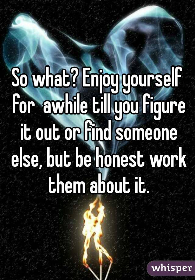 So what? Enjoy yourself for  awhile till you figure it out or find someone else, but be honest work them about it.