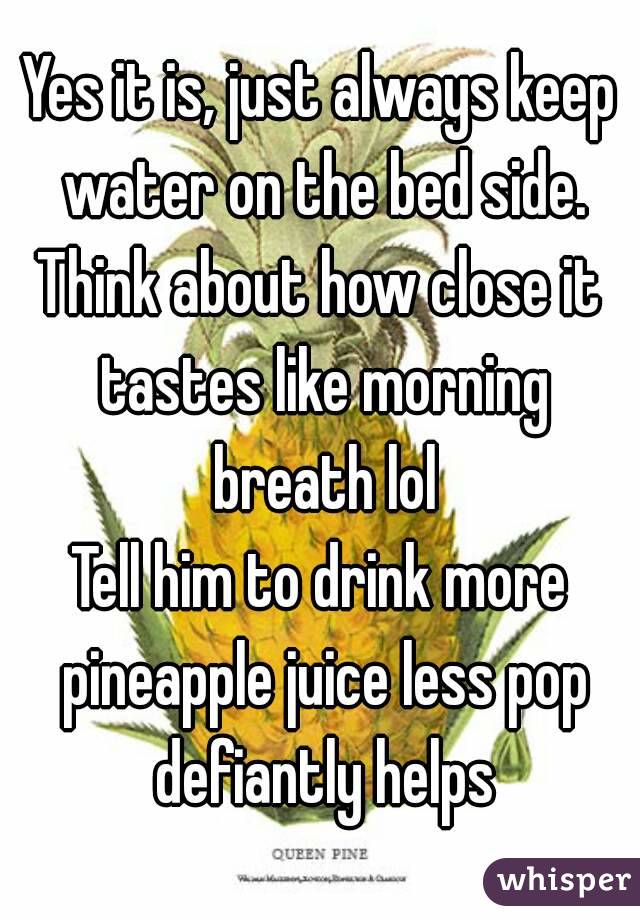 Yes it is, just always keep water on the bed side.
Think about how close it tastes like morning breath lol
Tell him to drink more pineapple juice less pop defiantly helps