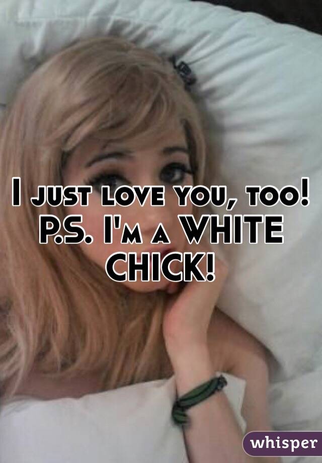 I just love you, too!
P.S. I'm a WHITE CHICK! 