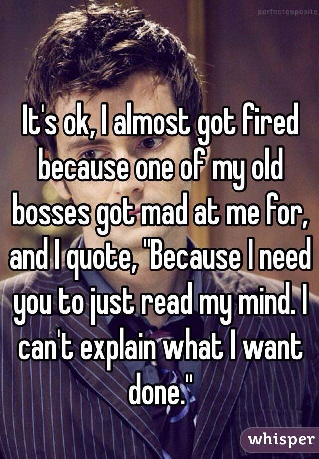 It's ok, I almost got fired because one of my old bosses got mad at me for, and I quote, "Because I need you to just read my mind. I can't explain what I want done."