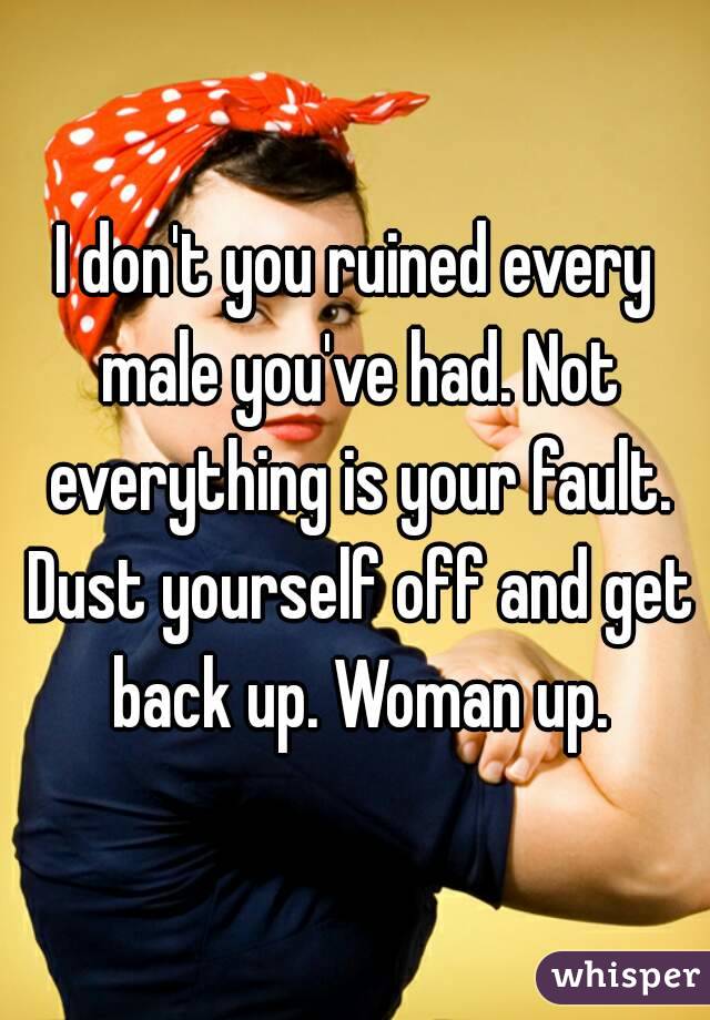 I don't you ruined every male you've had. Not everything is your fault. Dust yourself off and get back up. Woman up.