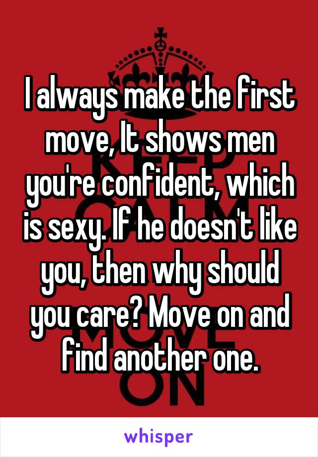 I always make the first move, It shows men you're confident, which is sexy. If he doesn't like you, then why should you care? Move on and find another one.