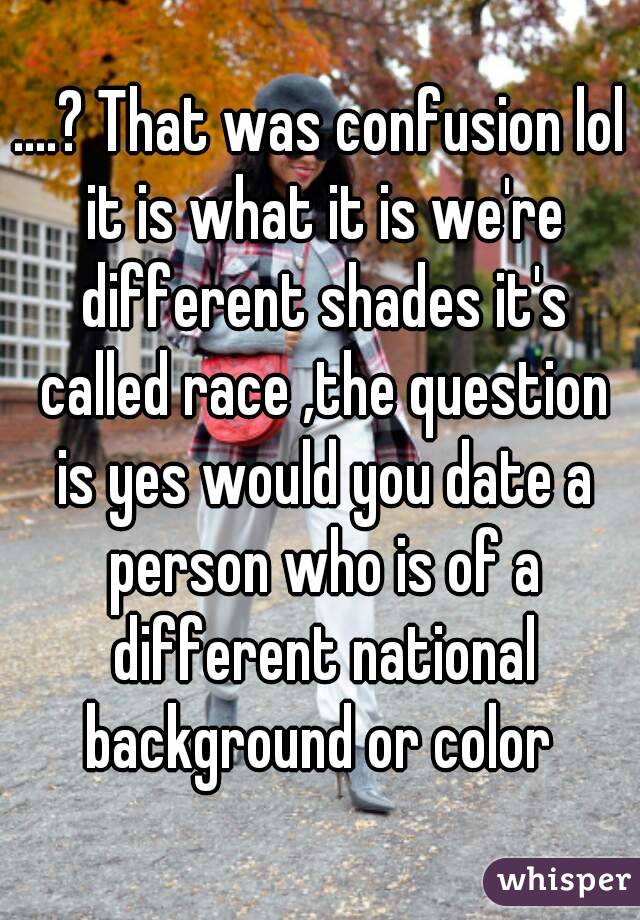 ....? That was confusion lol it is what it is we're different shades it's called race ,the question is yes would you date a person who is of a different national background or color 