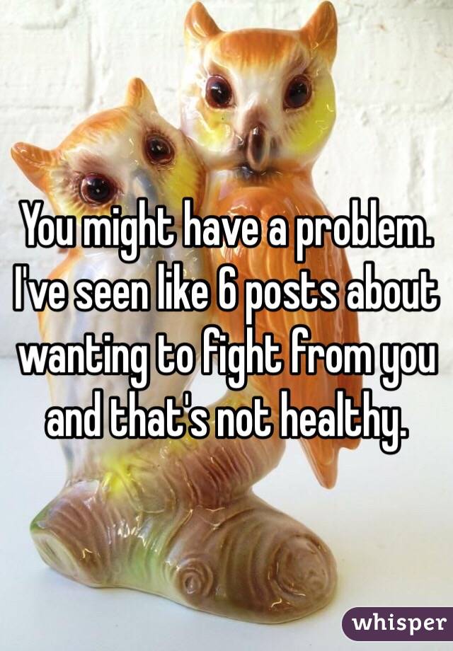 You might have a problem. I've seen like 6 posts about wanting to fight from you and that's not healthy. 