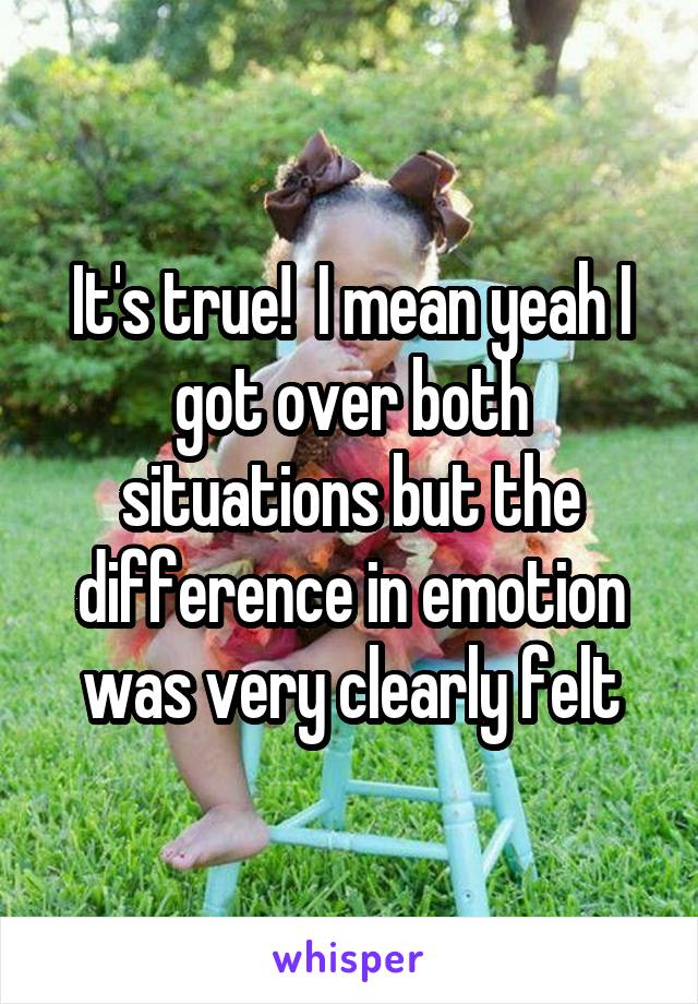 It's true!  I mean yeah I got over both situations but the difference in emotion was very clearly felt