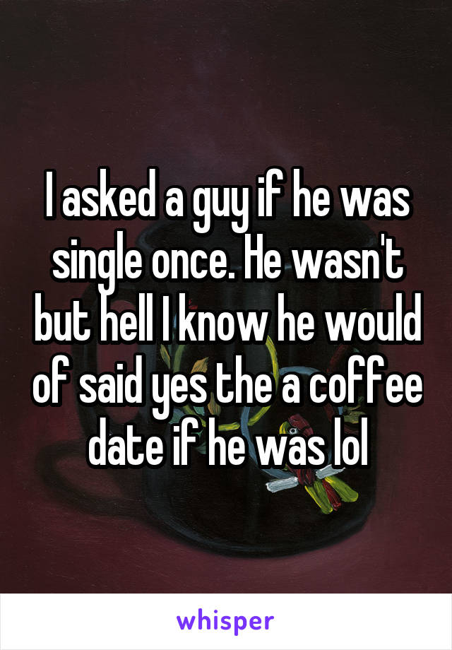 I asked a guy if he was single once. He wasn't but hell I know he would of said yes the a coffee date if he was lol