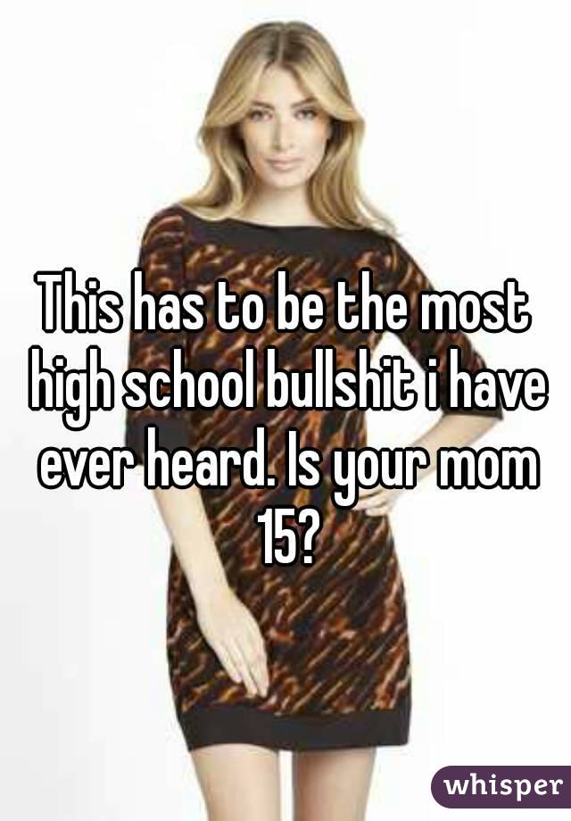 This has to be the most high school bullshit i have ever heard. Is your mom 15?