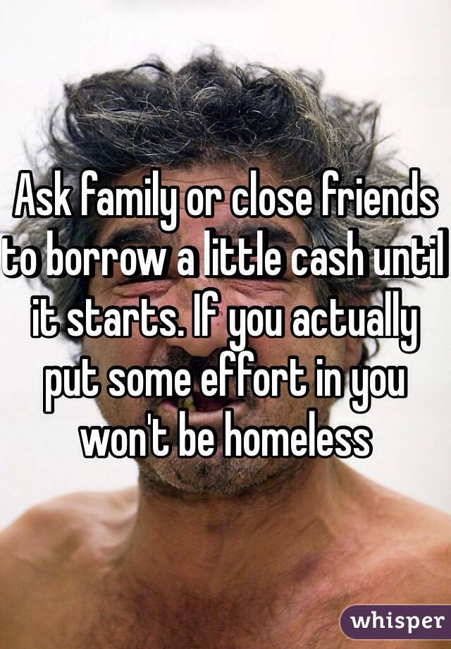 Ask family or close friends to borrow a little cash until it starts. If you actually put some effort in you won't be homeless