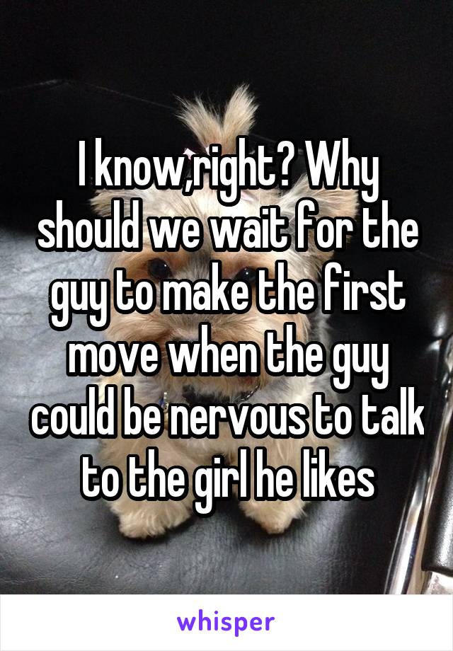 I know,right? Why should we wait for the guy to make the first move when the guy could be nervous to talk to the girl he likes