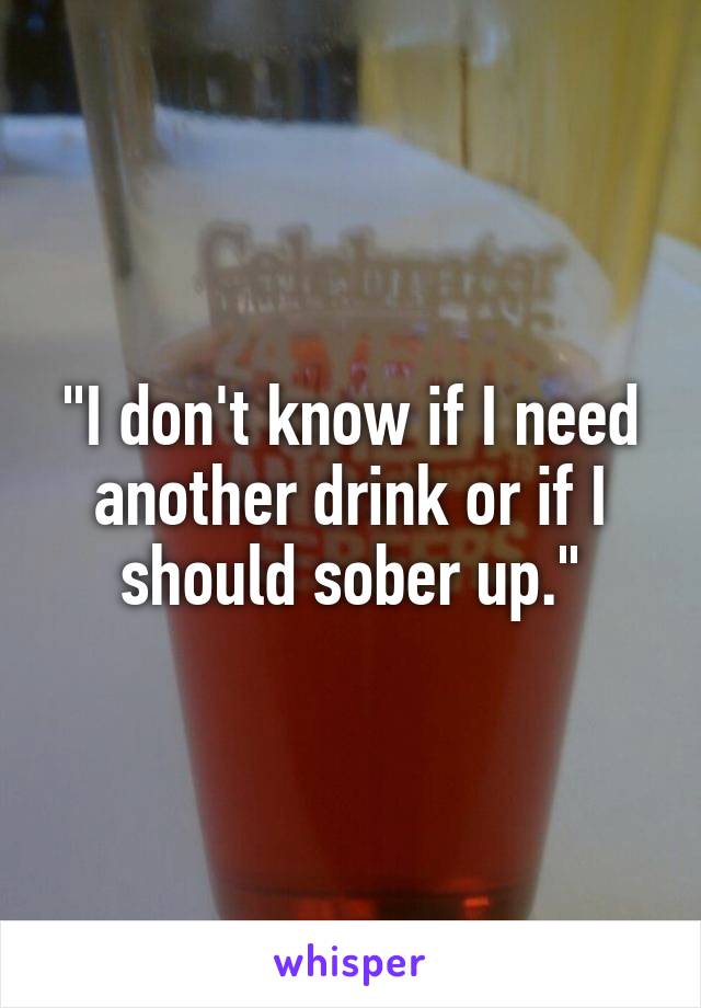 "I don't know if I need another drink or if I should sober up."
