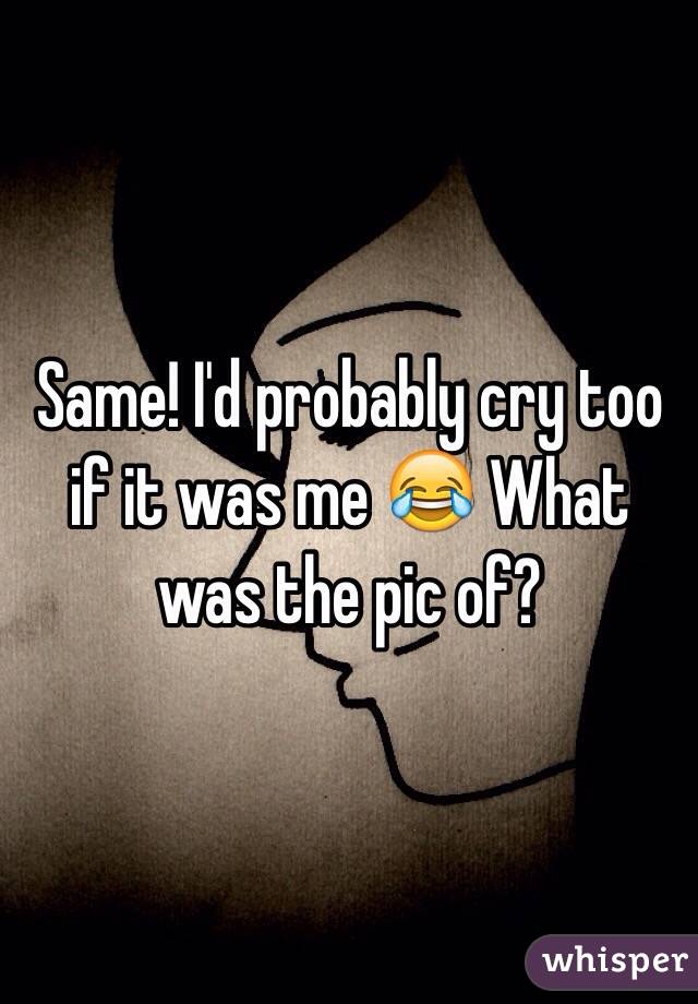 Same! I'd probably cry too if it was me 😂 What was the pic of?