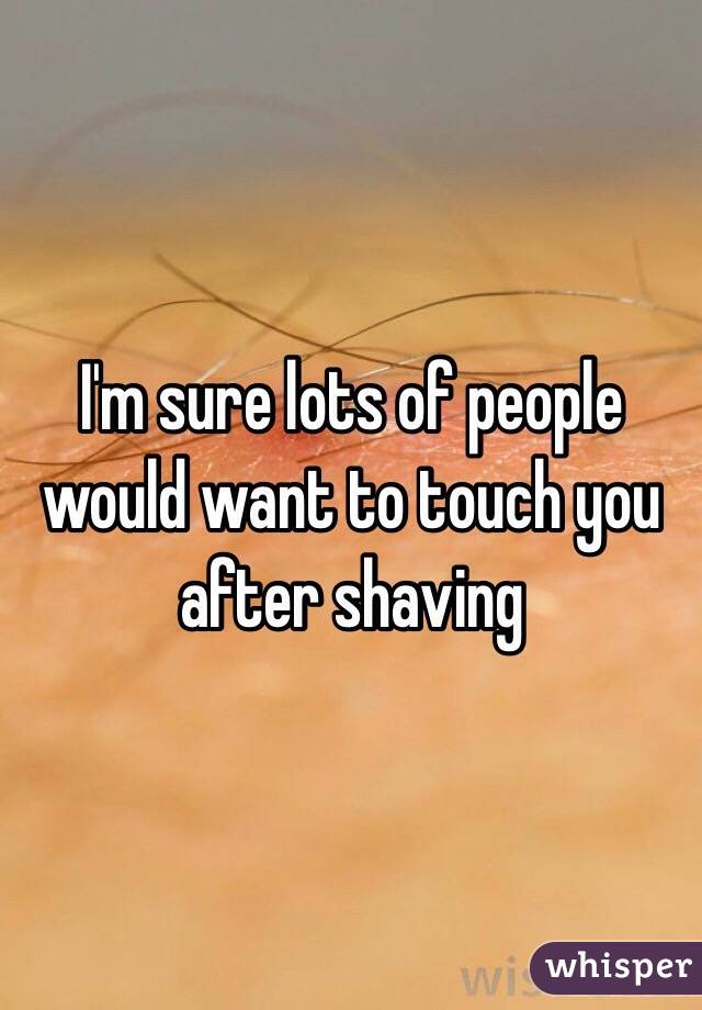 I'm sure lots of people would want to touch you after shaving 
