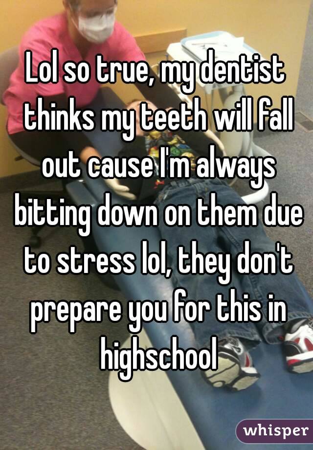 Lol so true, my dentist thinks my teeth will fall out cause I'm always bitting down on them due to stress lol, they don't prepare you for this in highschool
