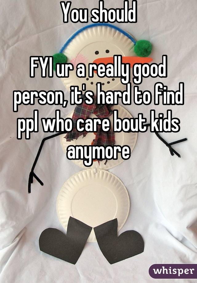 You should 

FYI ur a really good person, it's hard to find ppl who care bout kids anymore