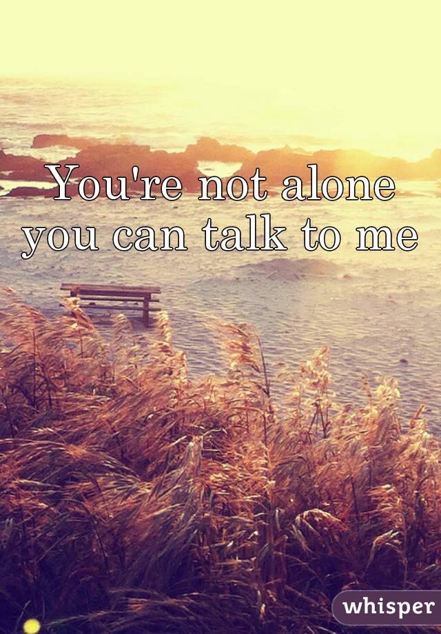 You're not alone you can talk to me 