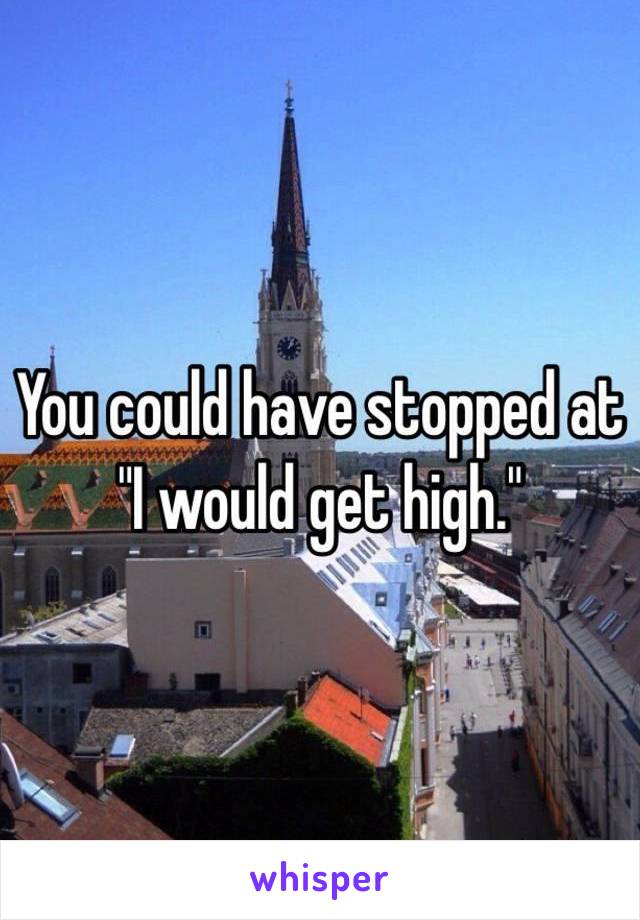 You could have stopped at "I would get high."