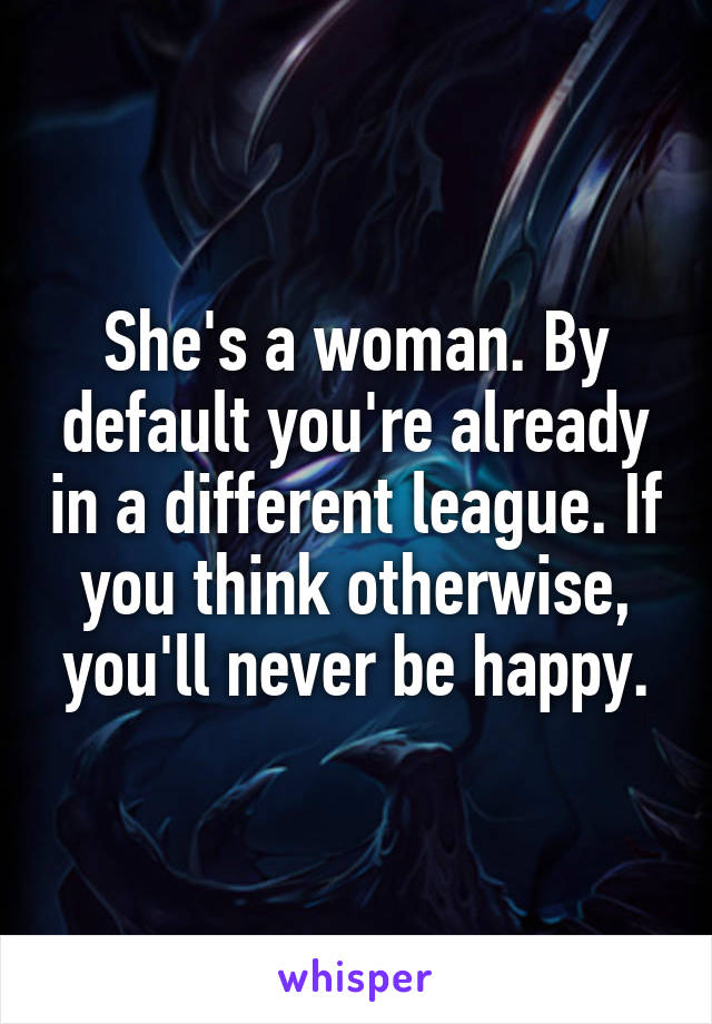 She's a woman. By default you're already in a different league. If you think otherwise, you'll never be happy.