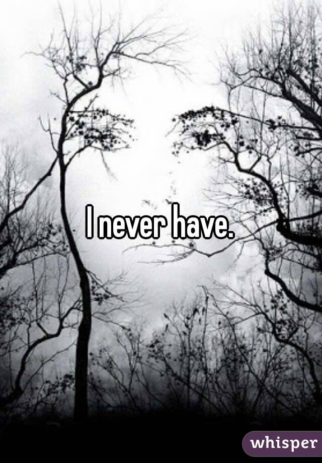 I never have.