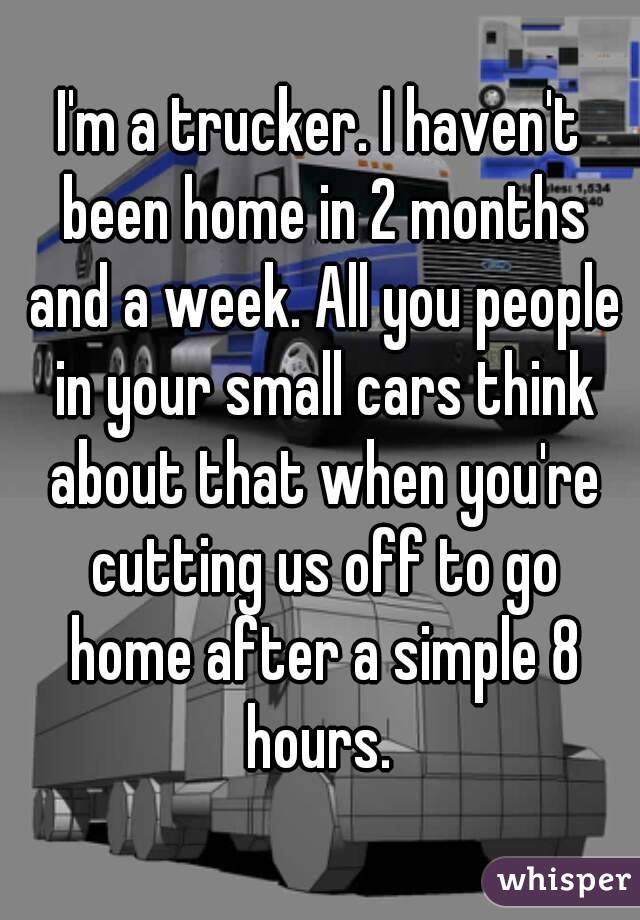 I'm a trucker. I haven't been home in 2 months and a week. All you people in your small cars think about that when you're cutting us off to go home after a simple 8 hours. 