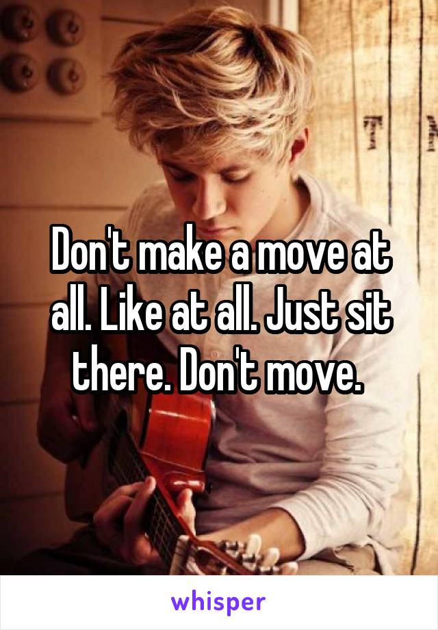 Don't make a move at all. Like at all. Just sit there. Don't move. 