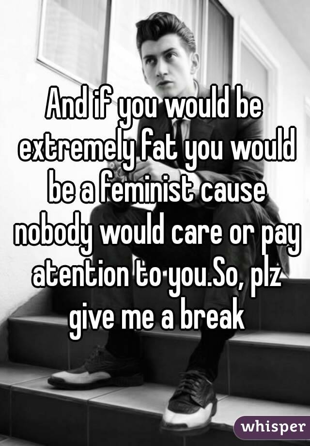 And if you would be extremely fat you would be a feminist cause nobody would care or pay atention to you.So, plz give me a break
