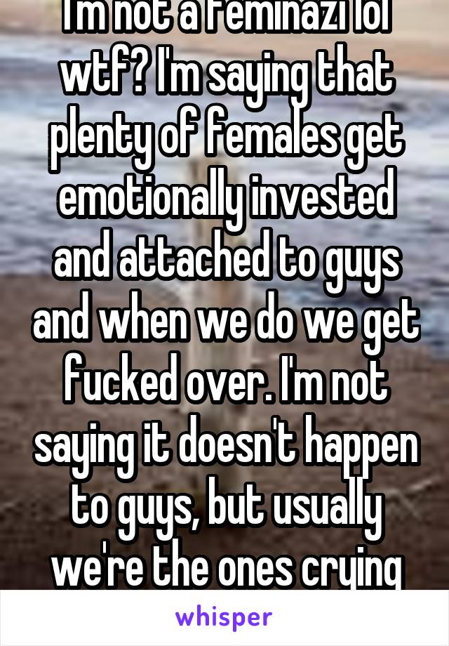 I'm not a feminazi lol wtf? I'm saying that plenty of females get emotionally invested and attached to guys and when we do we get fucked over. I'm not saying it doesn't happen to guys, but usually we're the ones crying over them.