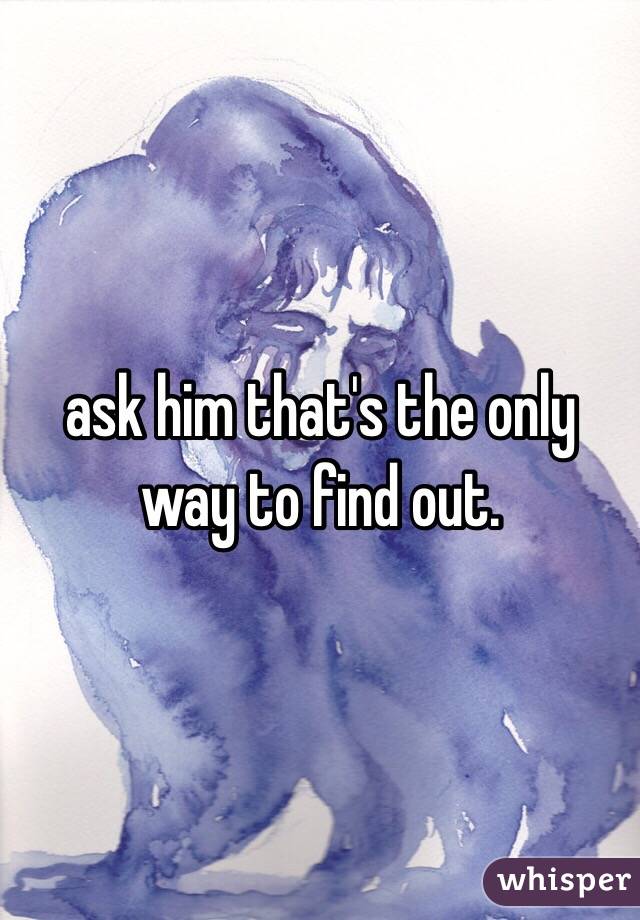 ask him that's the only way to find out.