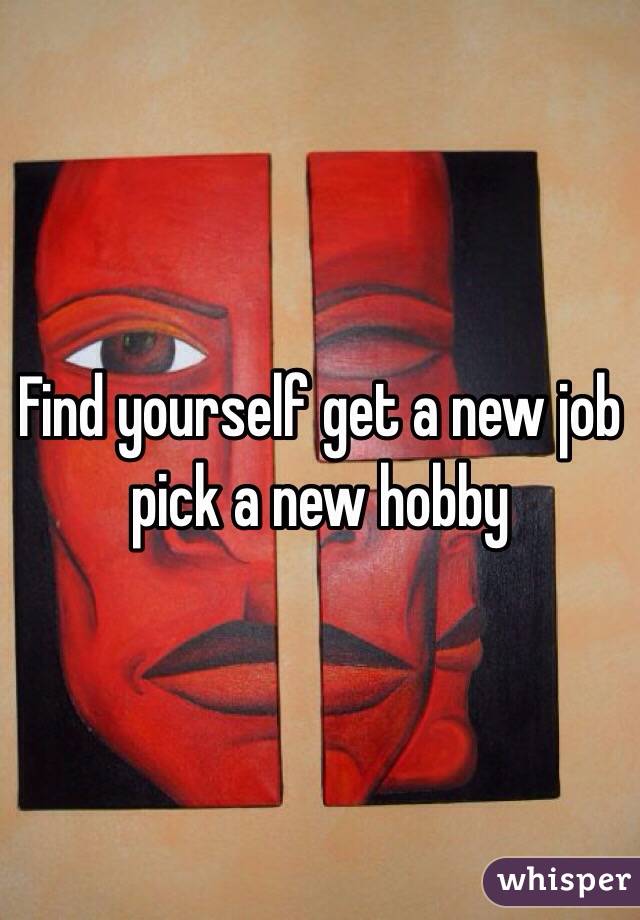 Find yourself get a new job pick a new hobby 