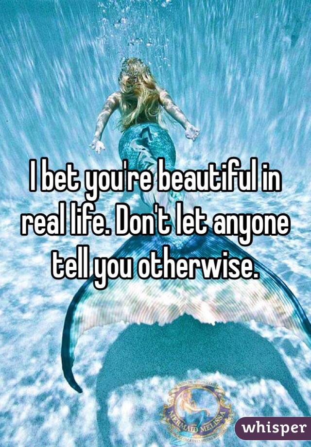 I bet you're beautiful in real life. Don't let anyone tell you otherwise. 