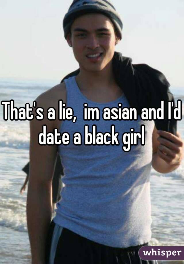 That's a lie,  im asian and I'd date a black girl 